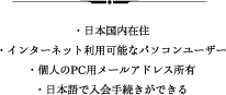・日本国内在住・インターネット利用可能なパソコンユーザー・個人のPC用メールアドレス所有・日本語で入会手続きができる