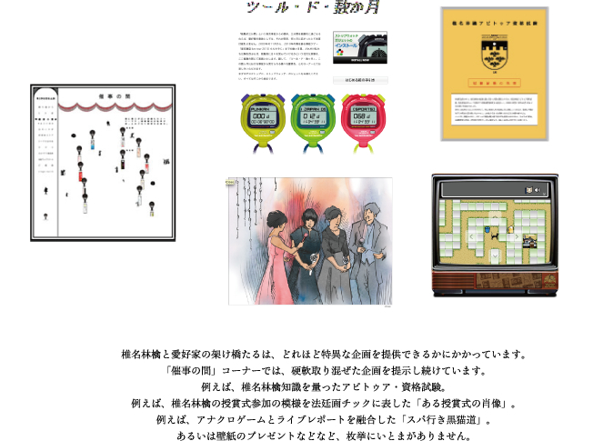 椎名林檎と愛好家の架け橋たるは、どれほど特異な企画を提供できるかにかかっています。「催事の間」コーナーでは、硬軟取り混ぜた企画を提示し続けています。例えば、椎名林檎知識を量ったアビトゥア・資格試験。例えば、椎名林檎の授賞式参加の模様を法廷画チックに表した「ある授賞式の肖像」。例えば、アナクロゲームとライブレポートを融合した「スパ行き黒猫道」。あるいは壁紙のプレゼントなどなど、枚挙にいとまがありません。